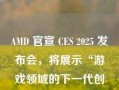 AMD 官宣 CES 2025 发布会，将展示“游戏领域的下一代创新”