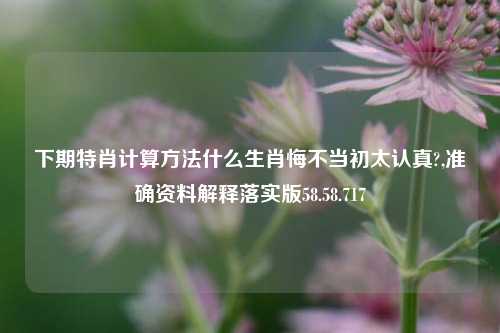 下期特肖计算方法什么生肖悔不当初太认真?,准确资料解释落实版58.58.717