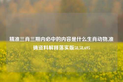 精准三肖三期内必中的内容是什么生肖动物,准确资料解释落实版58.58.695