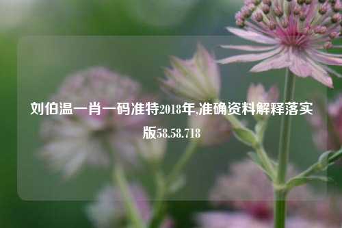 刘伯温一肖一码准特2018年,准确资料解释落实版58.58.718