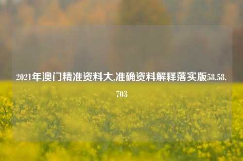 2021年澳门精准资料大,准确资料解释落实版58.58.703