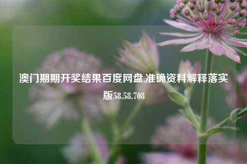 澳门期期开奖结果百度网盘,准确资料解释落实版58.58.708