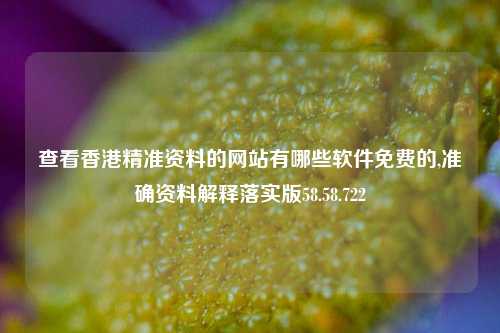 查看香港精准资料的网站有哪些软件免费的,准确资料解释落实版58.58.722