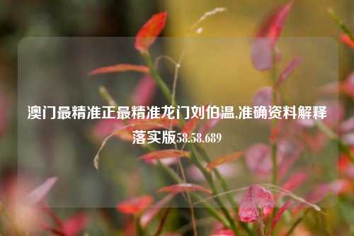 澳门最精准正最精准龙门刘伯温,准确资料解释落实版58.58.689