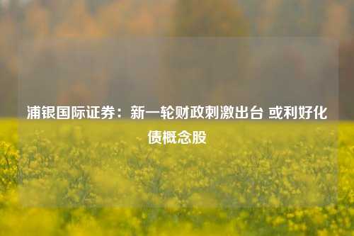 浦银国际证券：新一轮财政刺激出台 或利好化债概念股