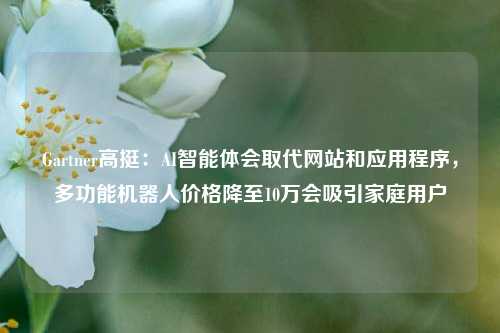 Gartner高挺：AI智能体会取代网站和应用程序，多功能机器人价格降至10万会吸引家庭用户  第1张