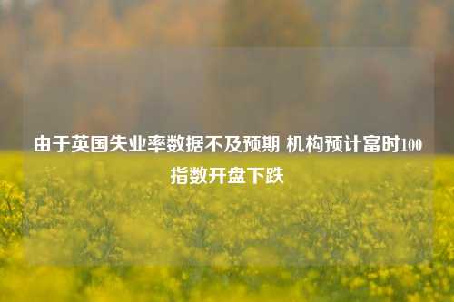 由于英国失业率数据不及预期 机构预计富时100指数开盘下跌