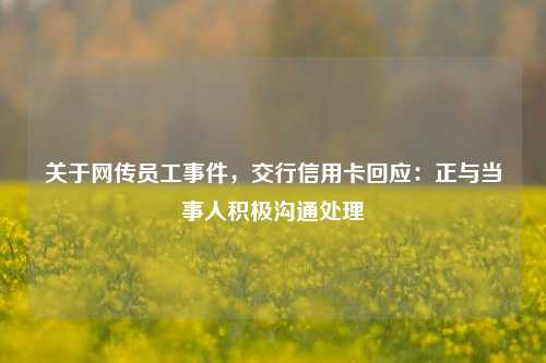 关于网传员工事件，交行信用卡回应：正与当事人积极沟通处理