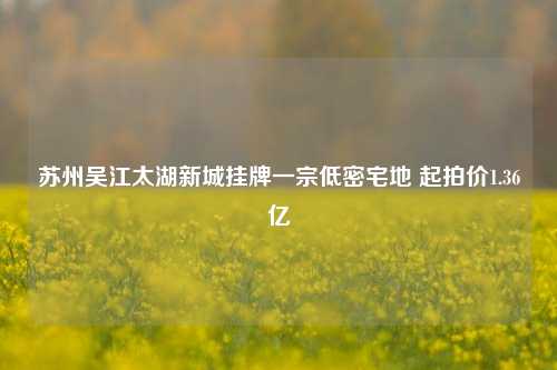 苏州吴江太湖新城挂牌一宗低密宅地 起拍价1.36亿